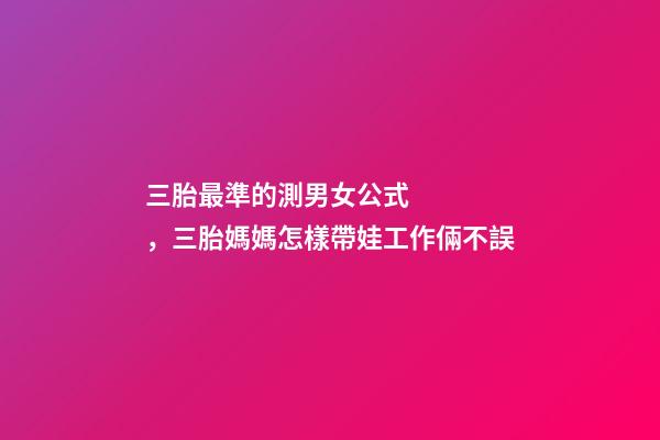 三胎最準的測男女公式，三胎媽媽怎樣帶娃工作倆不誤